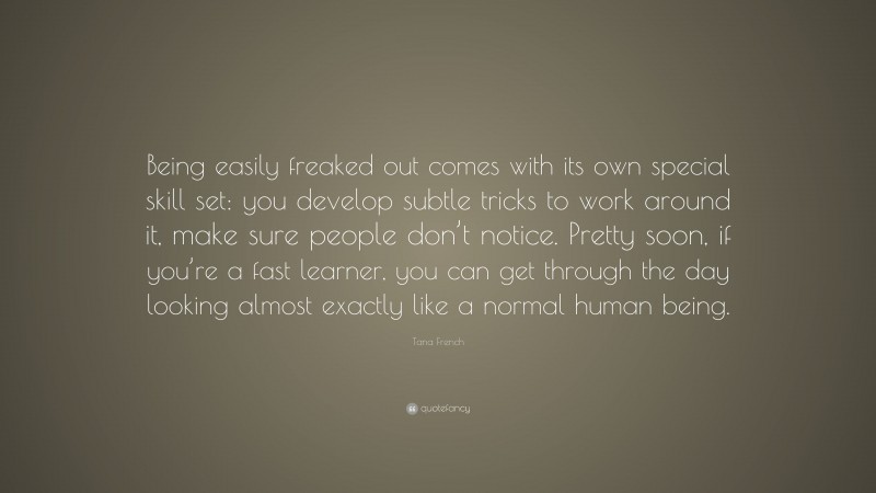 Tana French Quote: “Being easily freaked out comes with its own special skill set: you develop subtle tricks to work around it, make sure people don’t notice. Pretty soon, if you’re a fast learner, you can get through the day looking almost exactly like a normal human being.”