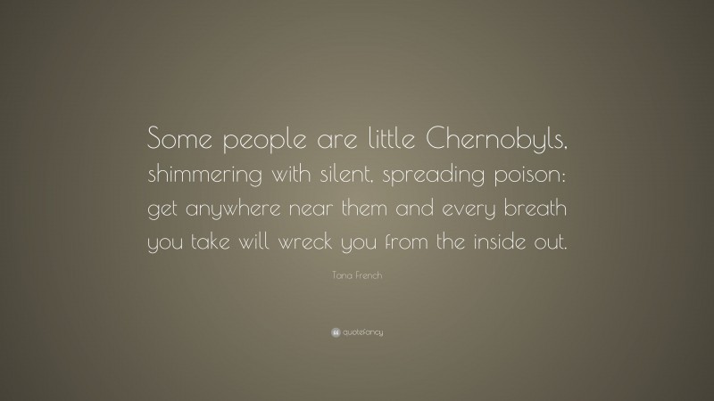 Tana French Quote: “Some people are little Chernobyls, shimmering with silent, spreading poison: get anywhere near them and every breath you take will wreck you from the inside out.”