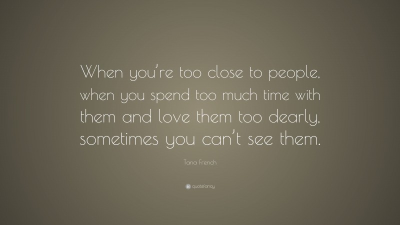 Tana French Quote: “When you’re too close to people, when you spend too much time with them and love them too dearly, sometimes you can’t see them.”