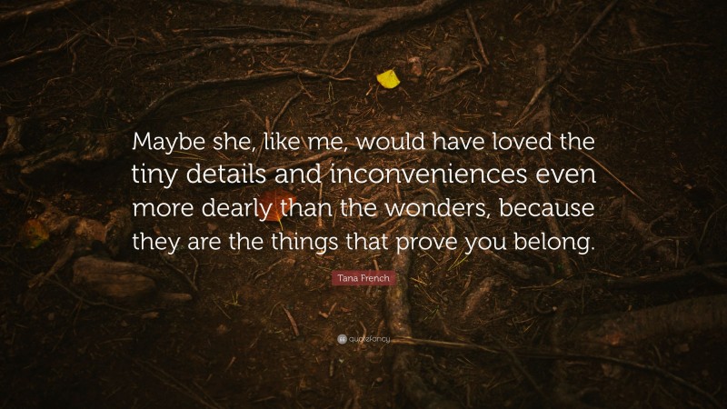 Tana French Quote: “Maybe she, like me, would have loved the tiny details and inconveniences even more dearly than the wonders, because they are the things that prove you belong.”