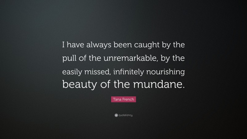 Tana French Quote: “I have always been caught by the pull of the unremarkable, by the easily missed, infinitely nourishing beauty of the mundane.”