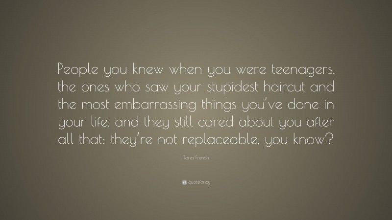 Tana French Quote: “People you knew when you were teenagers, the ones who saw your stupidest haircut and the most embarrassing things you’ve done in your life, and they still cared about you after all that: they’re not replaceable, you know?”