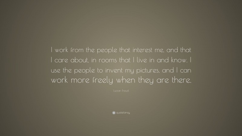 Lucian Freud Quote: “I work from the people that interest me, and that I care about, in rooms that I live in and know. I use the people to invent my pictures, and I can work more freely when they are there.”