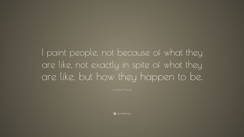 Lucian Freud Quote: “I paint people, not because of what they are like, not exactly in spite of what they are like, but how they happen to be.”