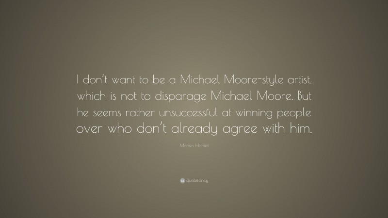 Mohsin Hamid Quote: “I don’t want to be a Michael Moore-style artist, which is not to disparage Michael Moore. But he seems rather unsuccessful at winning people over who don’t already agree with him.”