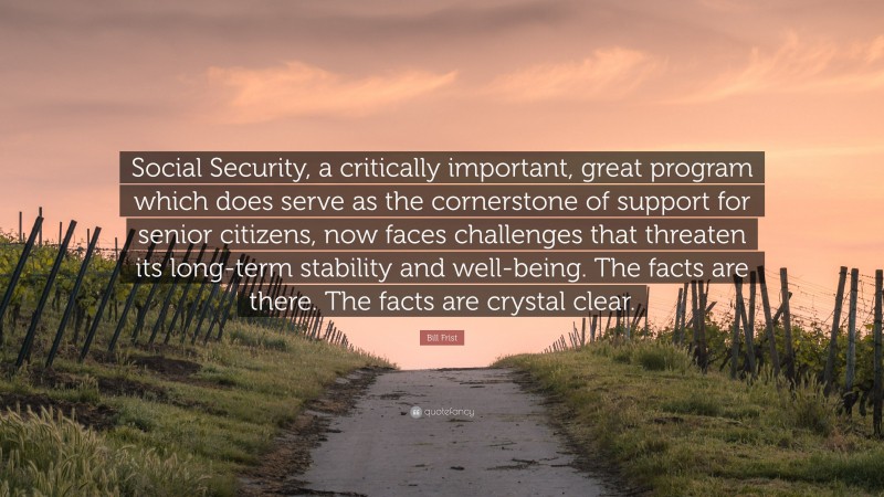 Bill Frist Quote: “Social Security, a critically important, great program which does serve as the cornerstone of support for senior citizens, now faces challenges that threaten its long-term stability and well-being. The facts are there. The facts are crystal clear.”