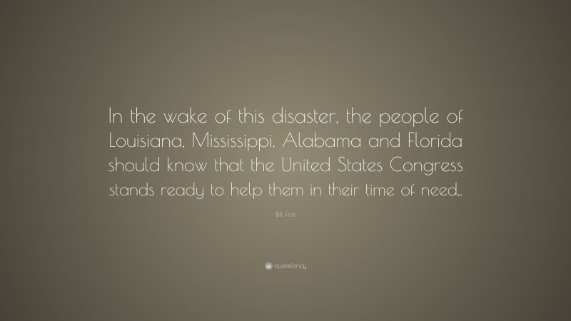 Bill Frist Quote: “In the wake of this disaster, the people of Louisiana, Mississippi, Alabama and Florida should know that the United States Congress stands ready to help them in their time of need,.”