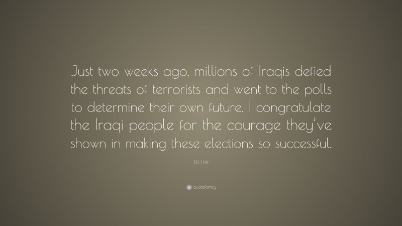 Bill Frist Quote: “Just two weeks ago, millions of Iraqis defied the threats of terrorists and went to the polls to determine their own future. I congratulate the Iraqi people for the courage they’ve shown in making these elections so successful.”