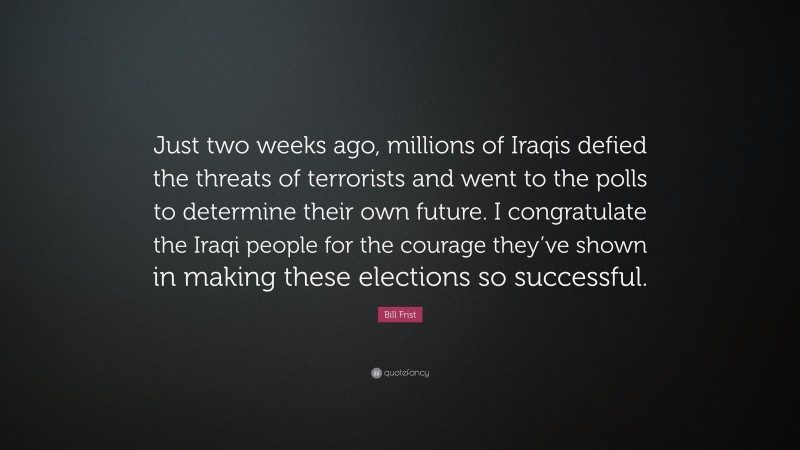Bill Frist Quote: “Just two weeks ago, millions of Iraqis defied the threats of terrorists and went to the polls to determine their own future. I congratulate the Iraqi people for the courage they’ve shown in making these elections so successful.”