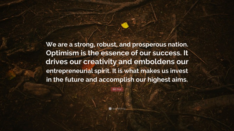 Bill Frist Quote: “We are a strong, robust, and prosperous nation. Optimism is the essence of our success. It drives our creativity and emboldens our entrepreneurial spirit. It is what makes us invest in the future and accomplish our highest aims.”