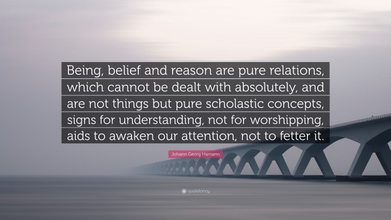 Johann Georg Hamann Quote: “Being, belief and reason are pure relations, which cannot be dealt with absolutely, and are not things but pure scholastic concepts, signs for understanding, not for worshipping, aids to awaken our attention, not to fetter it.”