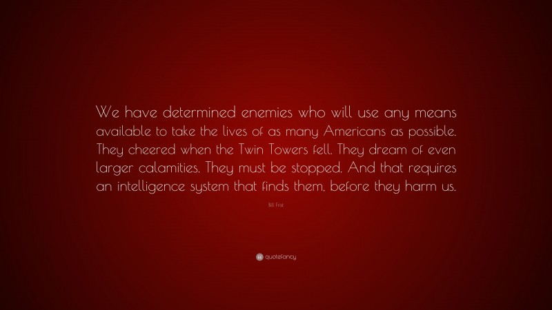 Bill Frist Quote: “We have determined enemies who will use any means available to take the lives of as many Americans as possible. They cheered when the Twin Towers fell. They dream of even larger calamities. They must be stopped. And that requires an intelligence system that finds them, before they harm us.”