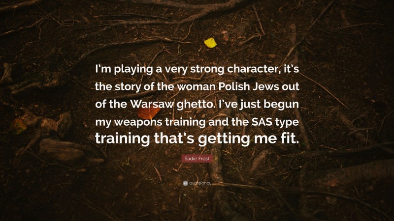 Sadie Frost Quote: “I’m playing a very strong character, it’s the story of the woman Polish Jews out of the Warsaw ghetto. I’ve just begun my weapons training and the SAS type training that’s getting me fit.”