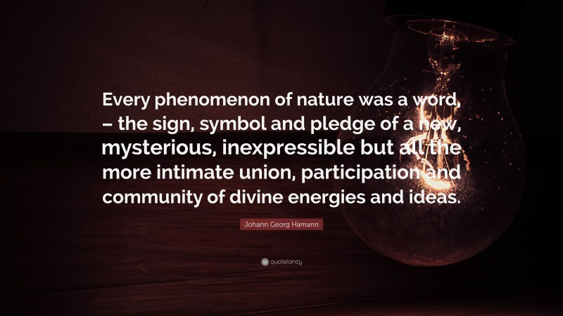 Johann Georg Hamann Quote: “Every phenomenon of nature was a word, – the sign, symbol and pledge of a new, mysterious, inexpressible but all the more intimate union, participation and community of divine energies and ideas.”