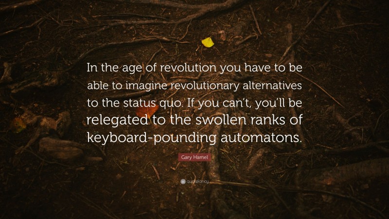 Gary Hamel Quote: “In the age of revolution you have to be able to imagine revolutionary alternatives to the status quo. If you can’t, you’ll be relegated to the swollen ranks of keyboard-pounding automatons.”