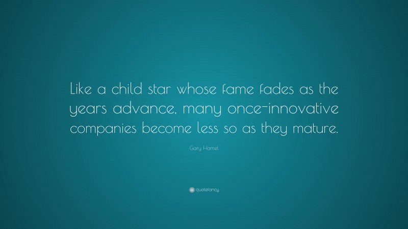 Gary Hamel Quote: “Like a child star whose fame fades as the years advance, many once-innovative companies become less so as they mature.”
