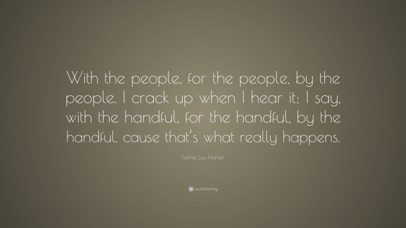 Fannie Lou Hamer Quote: “With the people, for the people, by the people. I crack up when I hear it; I say, with the handful, for the handful, by the handful, cause that’s what really happens.”