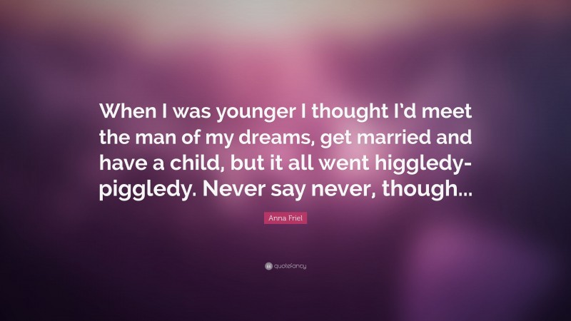 Anna Friel Quote: “When I was younger I thought I’d meet the man of my dreams, get married and have a child, but it all went higgledy-piggledy. Never say never, though...”