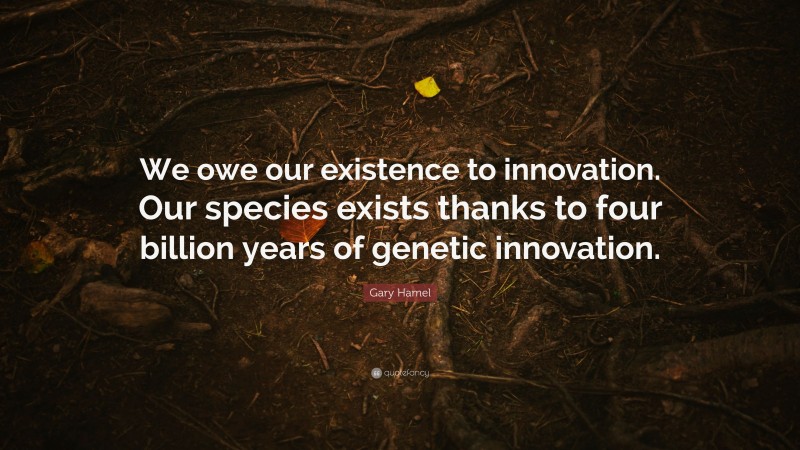 Gary Hamel Quote: “We owe our existence to innovation. Our species exists thanks to four billion years of genetic innovation.”