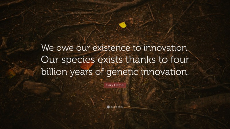 Gary Hamel Quote: “We owe our existence to innovation. Our species exists thanks to four billion years of genetic innovation.”