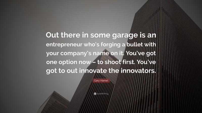 Gary Hamel Quote: “Out there in some garage is an entrepreneur who’s forging a bullet with your company’s name on it. You’ve got one option now – to shoot first. You’ve got to out innovate the innovators.”