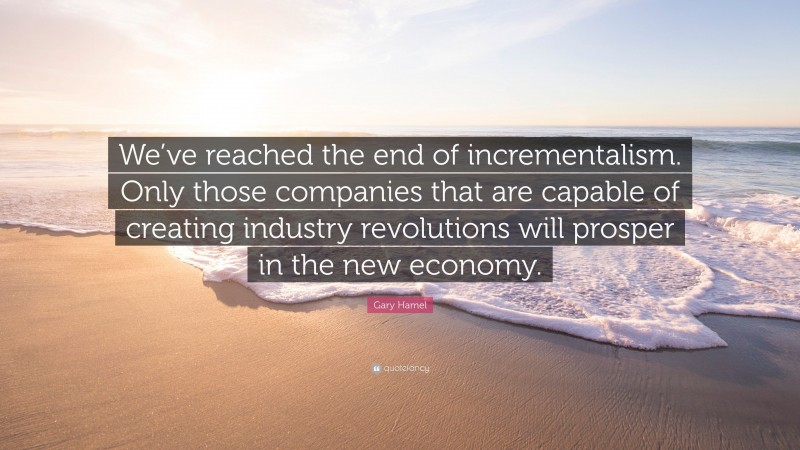 Gary Hamel Quote: “We’ve reached the end of incrementalism. Only those companies that are capable of creating industry revolutions will prosper in the new economy.”