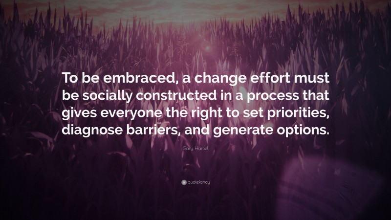 Gary Hamel Quote: “To be embraced, a change effort must be socially constructed in a process that gives everyone the right to set priorities, diagnose barriers, and generate options.”