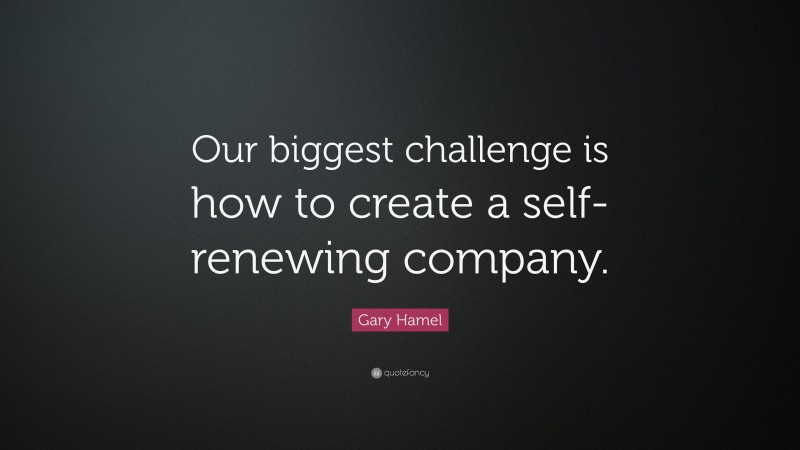 Gary Hamel Quote: “Our biggest challenge is how to create a self-renewing company.”
