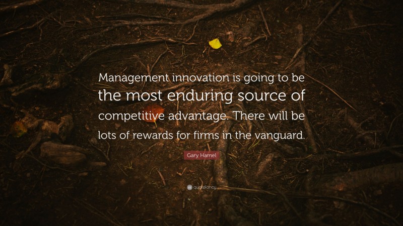 Gary Hamel Quote: “Management innovation is going to be the most enduring source of competitive advantage. There will be lots of rewards for firms in the vanguard.”