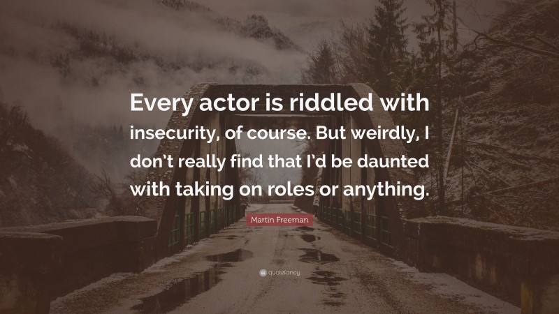 Martin Freeman Quote: “Every actor is riddled with insecurity, of course. But weirdly, I don’t really find that I’d be daunted with taking on roles or anything.”