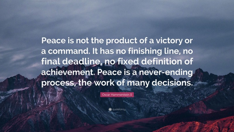 Oscar Hammerstein II Quote: “Peace is not the product of a victory or a command. It has no finishing line, no final deadline, no fixed definition of achievement. Peace is a never-ending process, the work of many decisions.”