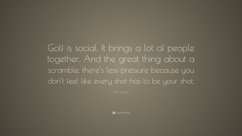 Mia Hamm Quote: “Golf is social. It brings a lot of people together. And the great thing about a scramble, there’s less pressure because you don’t feel like every shot has to be your shot.”