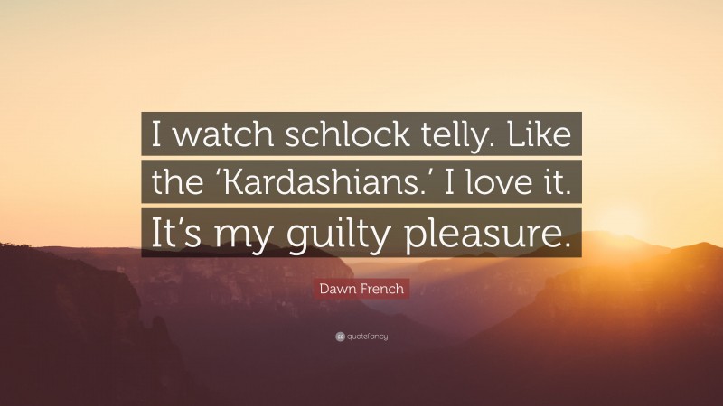 Dawn French Quote: “I watch schlock telly. Like the ‘Kardashians.’ I love it. It’s my guilty pleasure.”