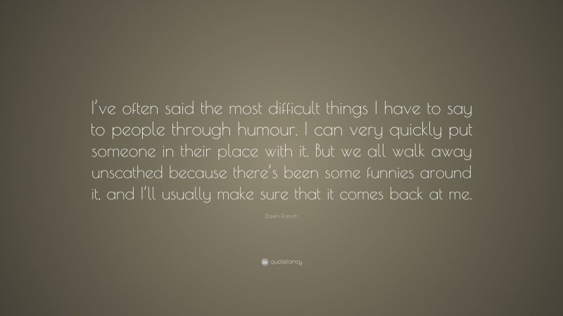 Dawn French Quote: “I’ve often said the most difficult things I have to say to people through humour. I can very quickly put someone in their place with it. But we all walk away unscathed because there’s been some funnies around it, and I’ll usually make sure that it comes back at me.”