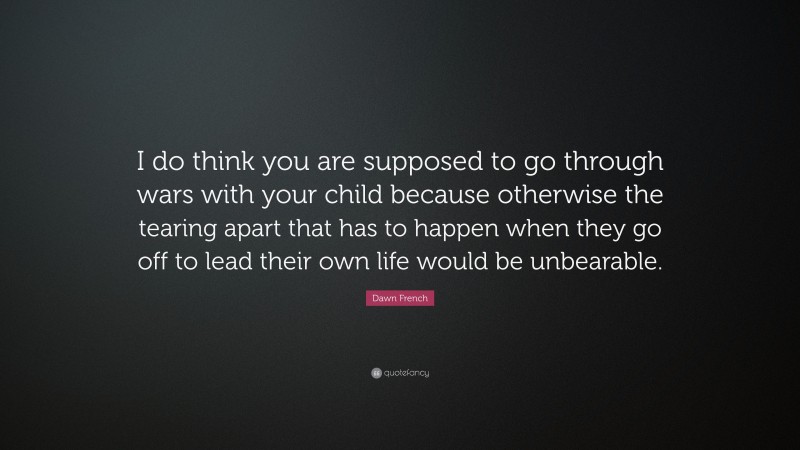 Dawn French Quote: “I do think you are supposed to go through wars with your child because otherwise the tearing apart that has to happen when they go off to lead their own life would be unbearable.”