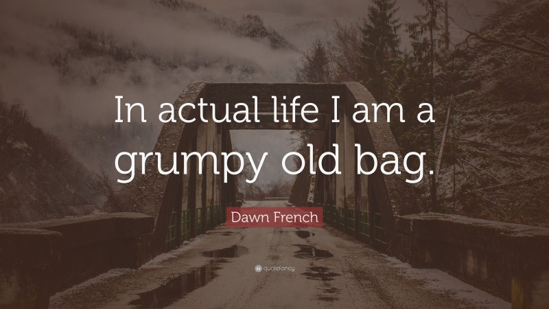 Dawn French Quote: “In actual life I am a grumpy old bag.”