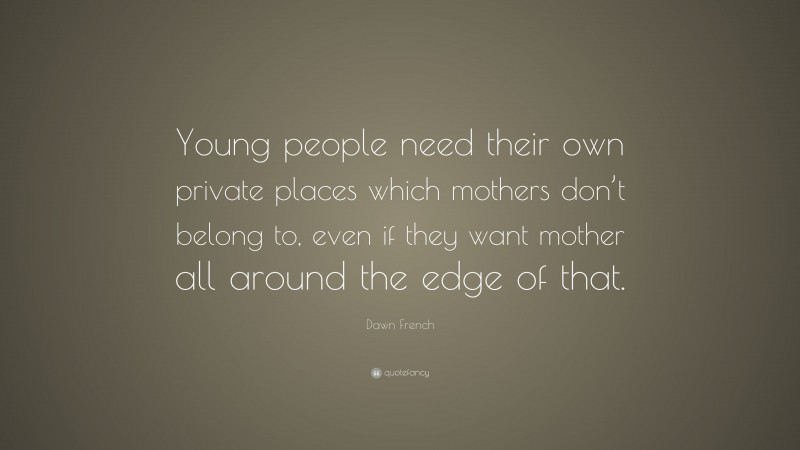 Dawn French Quote: “Young people need their own private places which mothers don’t belong to, even if they want mother all around the edge of that.”