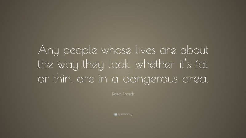 Dawn French Quote: “Any people whose lives are about the way they look, whether it’s fat or thin, are in a dangerous area.”