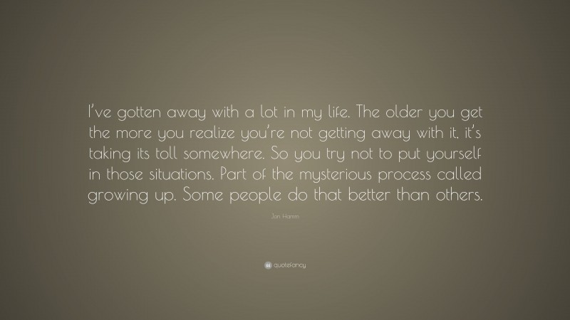 Jon Hamm Quote: “I’ve gotten away with a lot in my life. The older you get the more you realize you’re not getting away with it, it’s taking its toll somewhere. So you try not to put yourself in those situations. Part of the mysterious process called growing up. Some people do that better than others.”