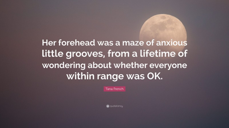 Tana French Quote: “Her forehead was a maze of anxious little grooves, from a lifetime of wondering about whether everyone within range was OK.”