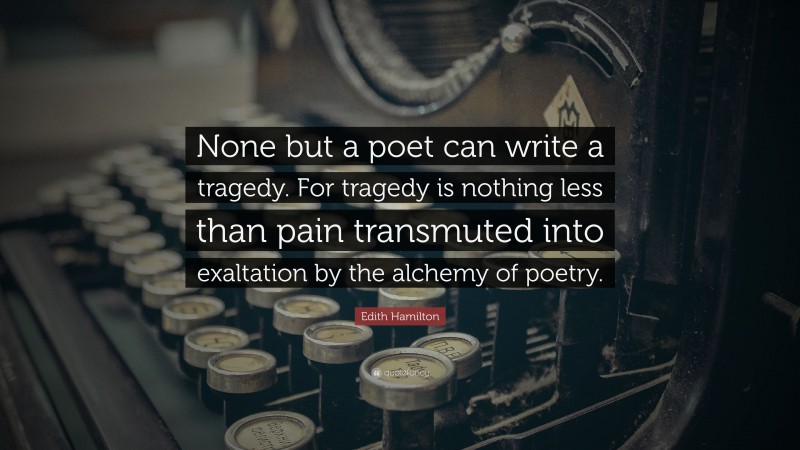 Edith Hamilton Quote: “None but a poet can write a tragedy. For tragedy is nothing less than pain transmuted into exaltation by the alchemy of poetry.”