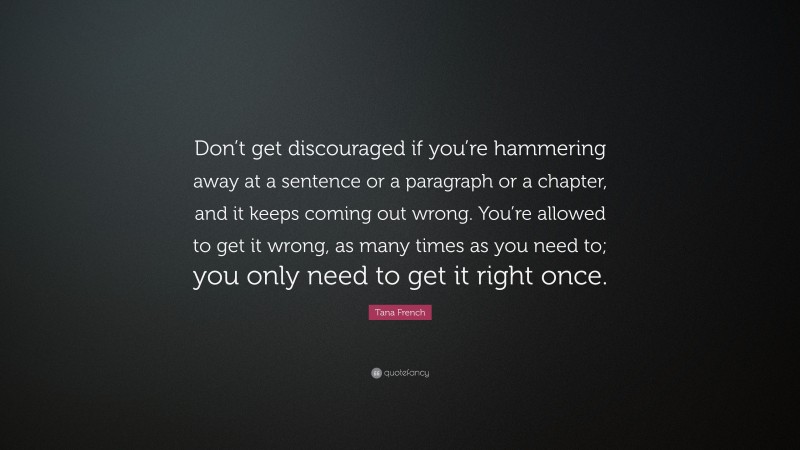 Tana French Quote: “Don’t get discouraged if you’re hammering away at a sentence or a paragraph or a chapter, and it keeps coming out wrong. You’re allowed to get it wrong, as many times as you need to; you only need to get it right once.”