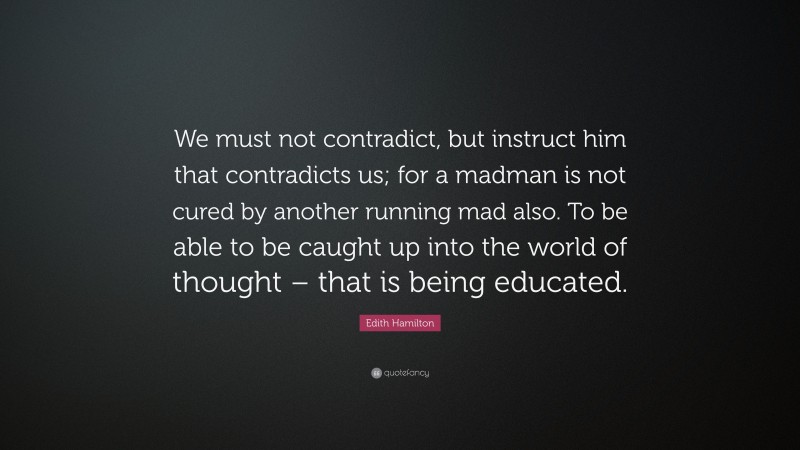 Edith Hamilton Quote: “We must not contradict, but instruct him that contradicts us; for a madman is not cured by another running mad also. To be able to be caught up into the world of thought – that is being educated.”