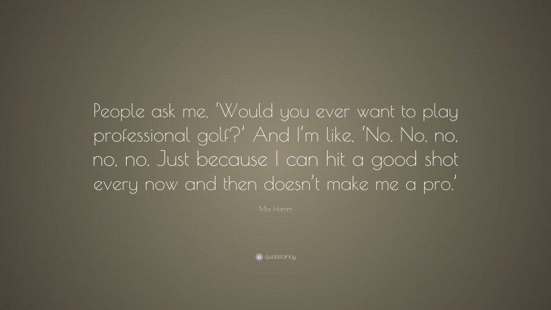Mia Hamm Quote: “People ask me, ‘Would you ever want to play professional golf?’ And I’m like, ‘No. No, no, no, no. Just because I can hit a good shot every now and then doesn’t make me a pro.’”