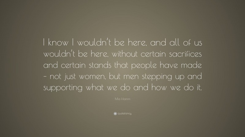 Mia Hamm Quote: “I know I wouldn’t be here, and all of us wouldn’t be here, without certain sacrifices and certain stands that people have made – not just women, but men stepping up and supporting what we do and how we do it.”