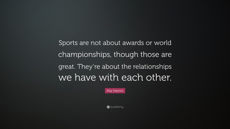 Mia Hamm Quote: “Sports are not about awards or world championships, though those are great. They’re about the relationships we have with each other.”