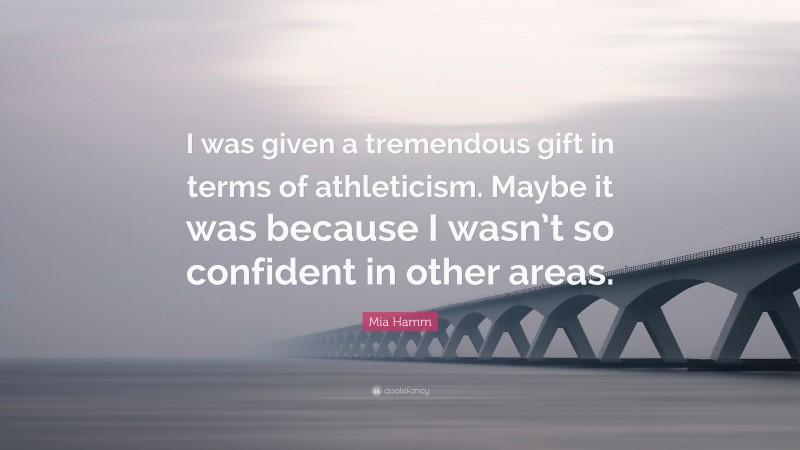 Mia Hamm Quote: “I was given a tremendous gift in terms of athleticism. Maybe it was because I wasn’t so confident in other areas.”