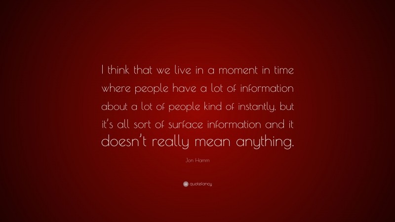 Jon Hamm Quote: “I think that we live in a moment in time where people have a lot of information about a lot of people kind of instantly, but it’s all sort of surface information and it doesn’t really mean anything.”