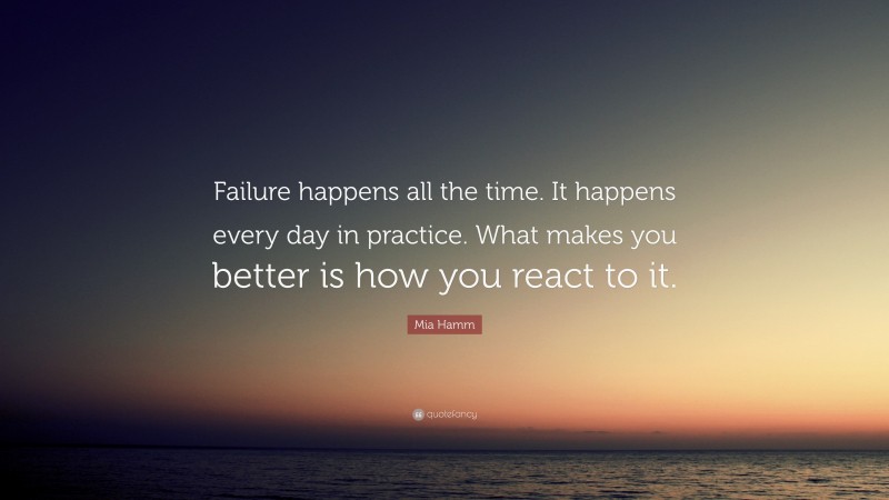 Mia Hamm Quote: “Failure happens all the time. It happens every day in practice. What makes you better is how you react to it.”
