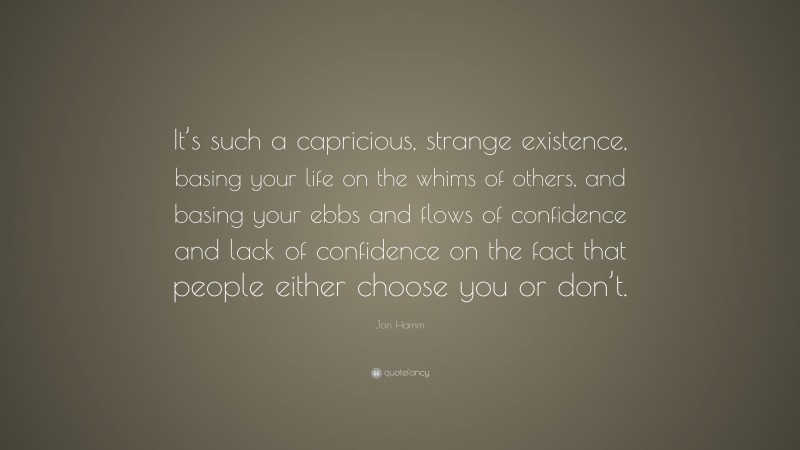 Jon Hamm Quote: “It’s such a capricious, strange existence, basing your life on the whims of others, and basing your ebbs and flows of confidence and lack of confidence on the fact that people either choose you or don’t.”